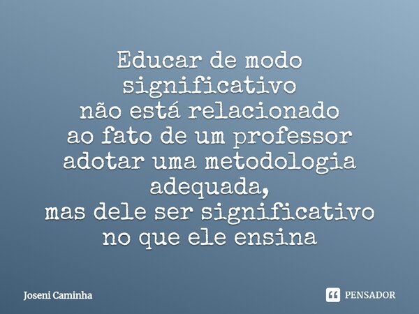 ⁠Educar de modo significativo não está relacionado ao fato de um professor adotar uma metodologia adequada, mas dele ser significativo no que ele ensina... Frase de Joseni Caminha.