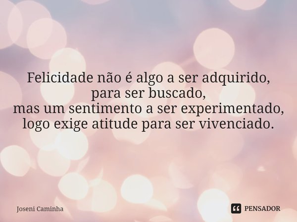 Felicidade não é algo a ser adquirido,
para ser buscado,
mas um sentimento a ser experimentado,
logo exige atitude para ser vivenciado.... Frase de Joseni Caminha.