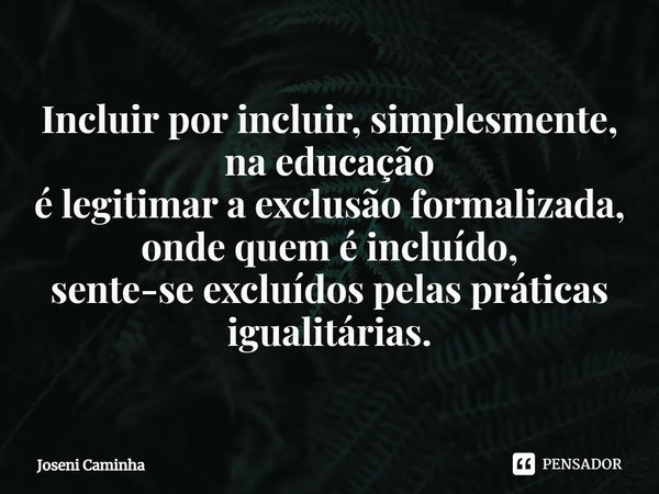 ⁠Incluir por incluir, simplesmente, na educação
é legitimar a exclusão formalizada,
onde quem é incluído,
sente-se excluídos pelas práticas igualitárias.... Frase de Joseni Caminha.
