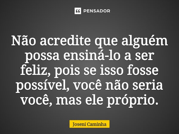 ⁠Não acredite que alguém possa ensiná-lo a ser feliz, pois se isso fosse possível, você não seria você, mas ele próprio.... Frase de Joseni Caminha.
