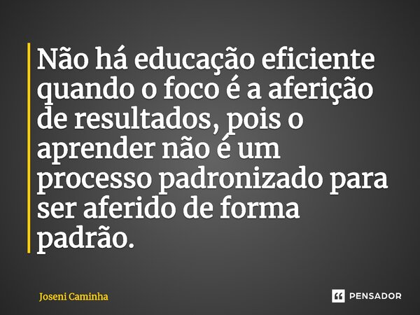 Não há educação eficiente quando o foco é a aferição de resultados, pois ⁠o aprender não é um processo padronizado para ser aferido de forma padrão.... Frase de Joseni Caminha.