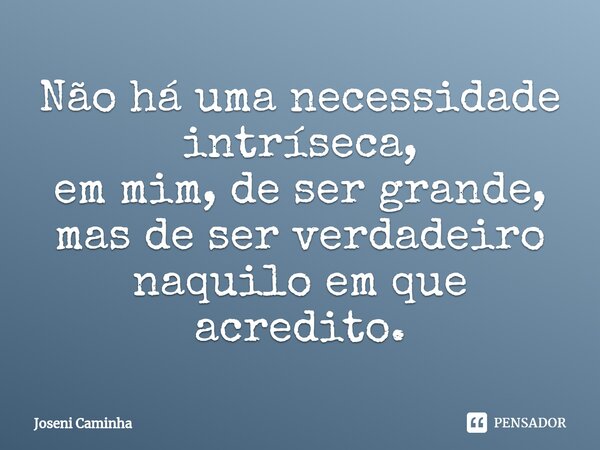 ⁠Não há uma necessidade intríseca, em mim, de ser grande, mas de ser verdadeiro naquilo em que acredito.... Frase de Joseni Caminha.