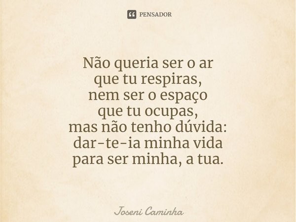 ⁠⁠Não queria ser o ar
que tu respiras,
nem ser o espaço
que tu ocupas,
mas não tenho dúvida:
dar-te-ia minha vida
para ser minha, a tua.... Frase de Joseni Caminha.