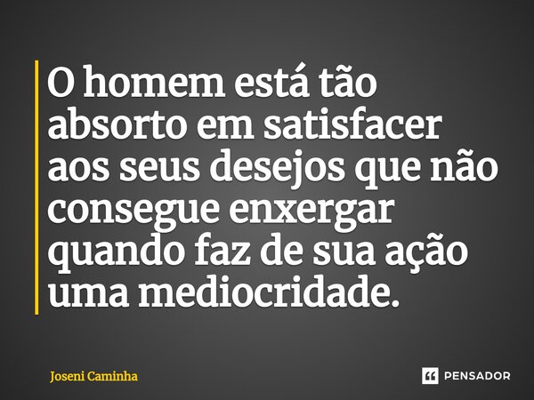 ⁠O homem está tão absorto em satisfacer aos seus desejos que não consegue enxergar quando faz de sua ação uma mediocridade.... Frase de Joseni Caminha.