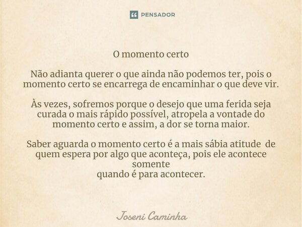 O momento ⁠certo Não adianta querer o que ainda não podemos ter, pois o momento certo se encarrega de encaminhar o que deve vir. Às vezes, sofremos porque o des... Frase de Joseni Caminha.