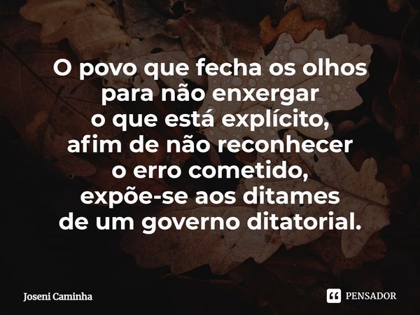 ⁠O povo que fecha os olhos
para não enxergar
⁠o que está explícito,
afim de não reconhecer
o erro cometido,
expõe-se aos ditames
de um governo ditatorial.... Frase de Joseni Caminha.