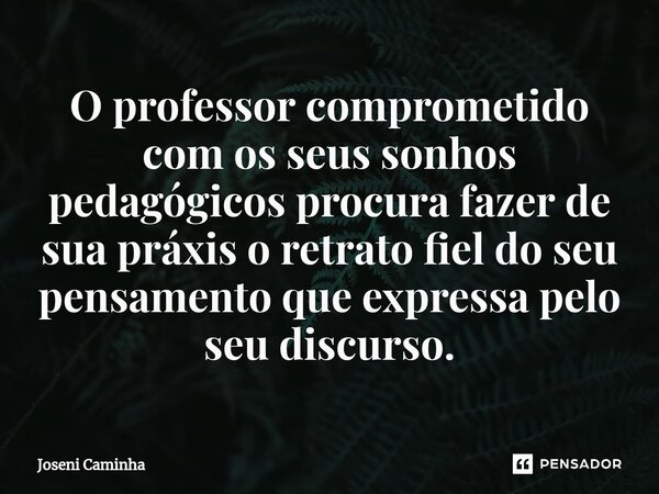 O professor comprometido com os seus sonhos pedagógicos procura ⁠fazer de sua práxis o retrato fiel do seu pensamento que expressa pelo seu discurso.... Frase de Joseni Caminha.