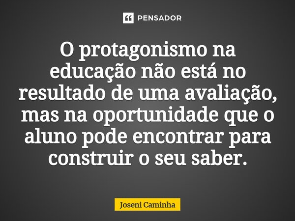 ⁠O protagonismo na educação não está no resultado de uma avaliação, mas na oportunidade que o aluno pode encontrar para construir o seu saber.... Frase de Joseni Caminha.