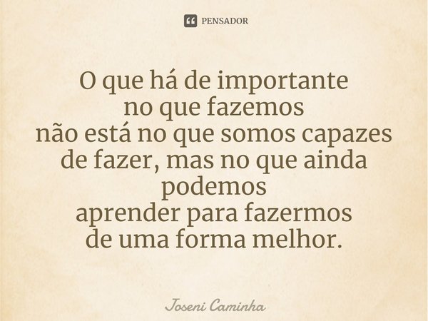 ⁠⁠⁠O que há de importante
no que fazemos
não está no que somos capazes de fazer, mas no que ainda podemos
aprender para fazermos
de uma forma melhor.... Frase de Joseni Caminha.