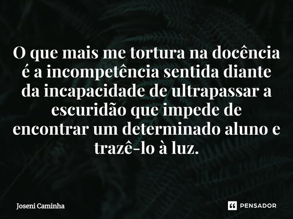 ⁠O que mais me tortura na docência é a incompetência sentida diante da incapacidade de ultrapassar a escuridão que impede de encontrar um determinado aluno e tr... Frase de Joseni Caminha.