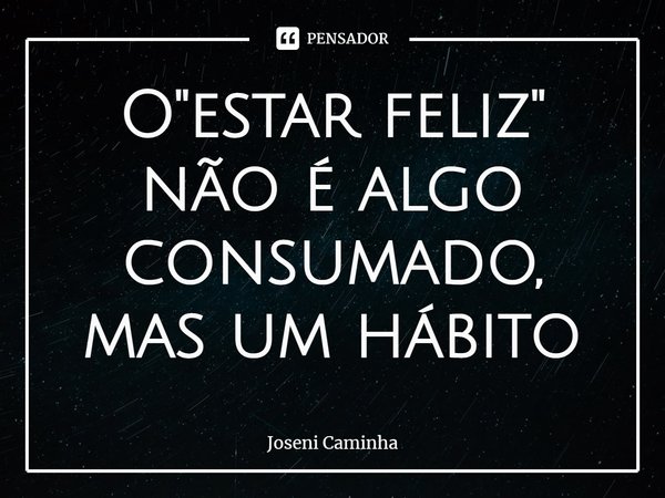 ⁠O "estar feliz" não é algo consumado, mas um hábito... Frase de Joseni Caminha.
