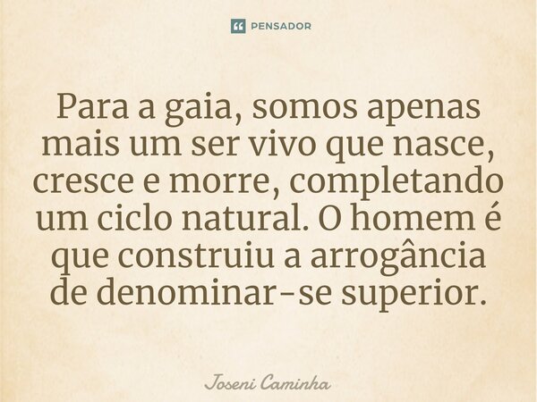 ⁠Para a gaia, somos apenas mais um ser vivo que nasce, cresce e morre, completando um ciclo natural. O homem é que construiu a arrogância de denominar-se superi... Frase de Joseni Caminha.