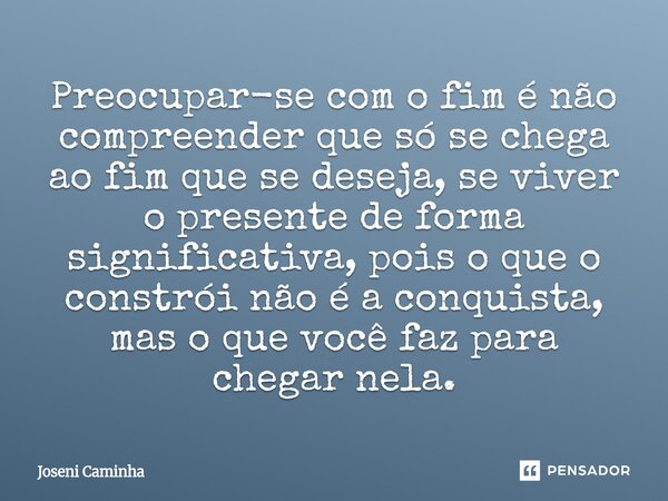Preocupar-se com o fim é não compreender que só se chega ao fim que se deseja, se viver o presente de forma significativa, pois o que o constrói não é a conquis... Frase de Joseni Caminha.