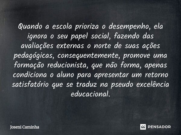 Quando a escola prioriza o desempenho, ela ignora o seu papel social, fazendo das avaliações externas o norte de suas ações pedagógicas, consequentemente, pro... Frase de Joseni Caminha.