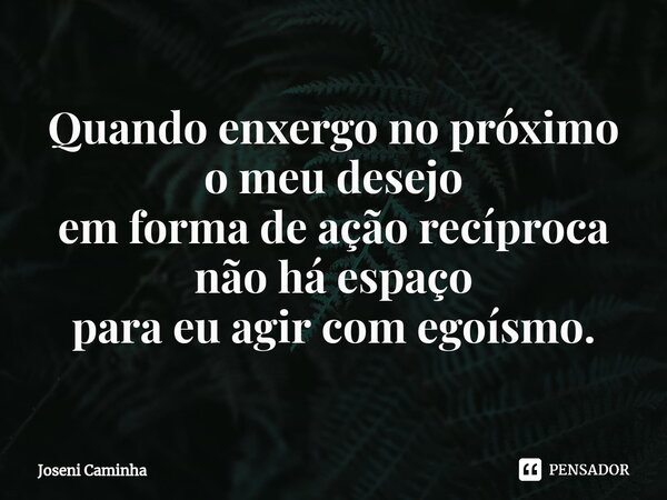 ⁠Quando enxergo no próximo o meu desejo em forma de ação recíproca não há espaço para eu agir com egoísmo.... Frase de Joseni Caminha.
