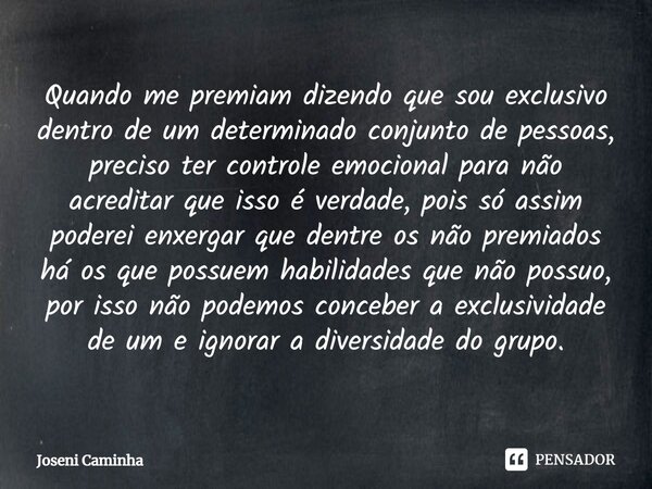 ⁠Quando me premiam dizendo que sou exclusivo dentro de um determinado conjunto de pessoas, preciso ter controle emocional para não acreditar que isso é verdade,... Frase de Joseni Caminha.