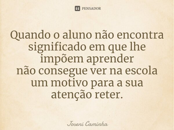 ⁠Quando o aluno não encontra significado em que lhe impõem aprender não consegue ver na escola um motivo para a sua atenção reter.... Frase de Joseni Caminha.