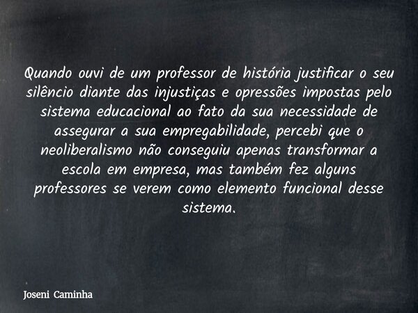 Quando ouvi de um professor de história justificar o seu silêncio diante das injustiças e opressões impostas pelo sistema educacional ao fato da sua necessidade... Frase de Joseni Caminha.