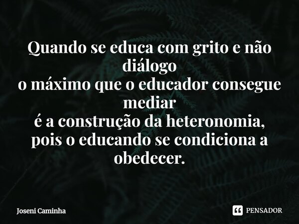 ⁠Quando se educa com grito e não diálogo o máximo que o educador consegue mediar é a construção da heteronomia, pois o educando se condiciona a obedecer.... Frase de Joseni Caminha.