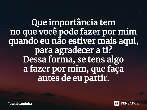 Que importância tem
no que você pode fazer por mim
quando eu não estiver mais aqui,
para agradecer a ti?
Dessa forma, se tens algo
a fazer por mim, que faça
ant... Frase de Joseni Caminha.
