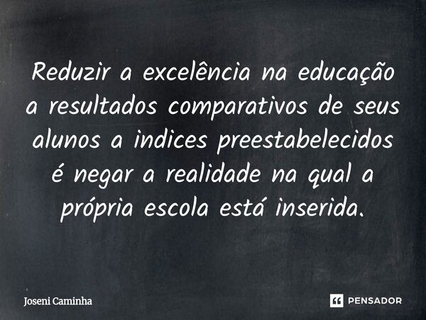 Reduzir a excelência na educação a resultados comparativos de seus alunos a indices preestabelecidos é negar a realidade na qual a própria escola está inserida.... Frase de Joseni Caminha.