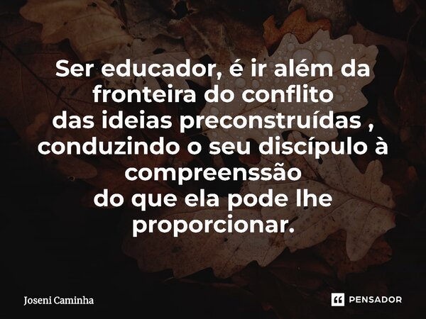 ⁠Ser educador, é ir além da fronteira do conflito das ideias preconstruídas , conduzindo o seu discípulo à compreenssão do que ela pode lhe proporcionar.... Frase de Joseni Caminha.