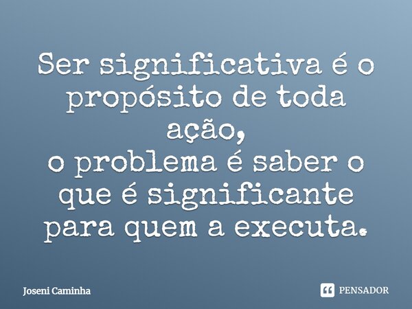 ⁠Ser significativa é o propósito de toda ação, o problema é saber o que é significante para quem a executa.... Frase de Joseni Caminha.