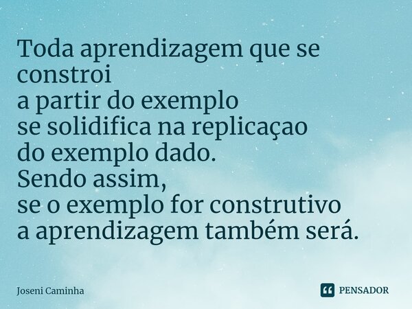 ⁠Toda aprendizagem que se constroi a partir do exemplo se solidifica na replicaçao do exemplo dado. Sendo assim, se o exemplo for construtivo a aprendizagem tam... Frase de Joseni Caminha.
