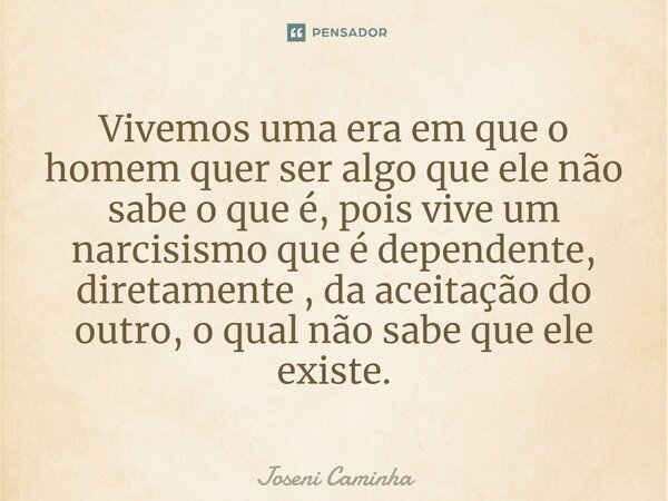 Vivemos uma era em que o homem quer ser algo que ele não sabe o que é, pois vive um narcisismo que é dependente, diretamente , da aceitação do outro, o qual não... Frase de Joseni Caminha.