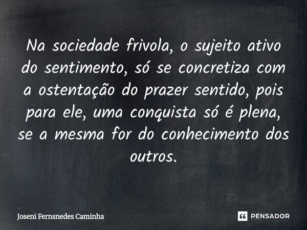 Na sociedade frivola, o sujeito ativo do sentimento, só se concretiza com a ostentação do prazer sentido, pois para ele, uma conquista só é plena, se a mesma fo... Frase de Joseni Fernandes Caminha.