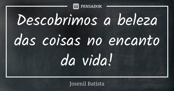 Descobrimos a beleza das coisas no encanto da vida!... Frase de Josenil Batista.