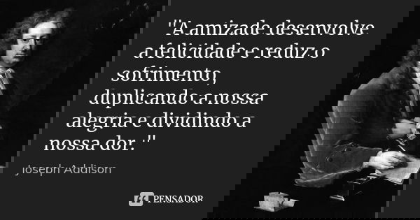 "A amizade desenvolve a felicidade e reduz o sofrimento, duplicando a nossa alegria e dividindo a nossa dor."... Frase de Joseph Addison.