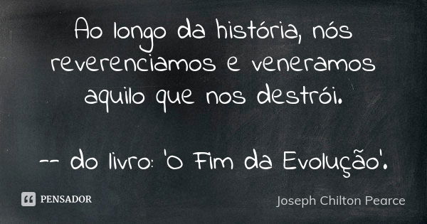 Ao longo da história, nós reverenciamos e veneramos aquilo que nos destrói. -- do livro: 'O Fim da Evolução'.... Frase de Joseph Chilton Pearce.