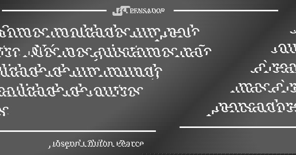 Somos moldados um pelo outro. Nós nos ajustamos não à realidade de um mundo, mas à realidade de outros pensadores.... Frase de Joseph Chilton Pearce.
