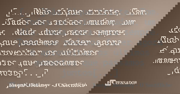 [...]Não fique triste, Tom. Todas as coisas mudam, um dia. Nada dura para sempre. Tudo que podemos fazer agora é aproveitar os últimos momentos que passamos jun... Frase de Joseph Delaney - O Sacrifício.