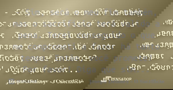 - Sim, será o meu fim também, mas o sacrifício terá valido a pena. Terei conseguido o que me comprometi a fazer há tanto tempo. Então, você promete? Por favor! ... Frase de Joseph Delaney - O Sacrifício.