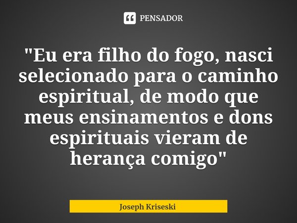 "⁠Eu era filho do fogo, nasci selecionado para o caminho espiritual, de modo que meus ensinamentos e dons espirituais vieram de herança comigo"... Frase de Joseph Kriseski.
