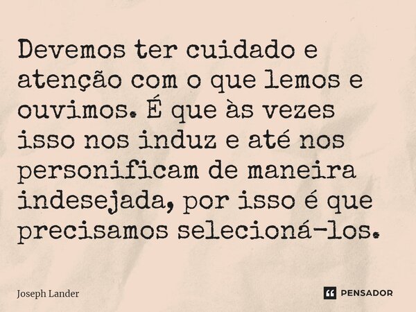 ⁠Devemos ter cuidado e atenção com o que lemos e ouvimos. É que às vezes isso nos induz e até nos personificam de maneira indesejada, por isso é que precisamos ... Frase de Joseph Lander.