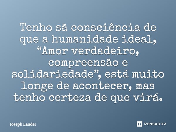 ⁠Tenho sã consciência de que a humanidade ideal, “Amor verdadeiro, compreensão e solidariedade”, está muito longe de acontecer, mas tenho certeza de que virá.... Frase de Joseph Lander.