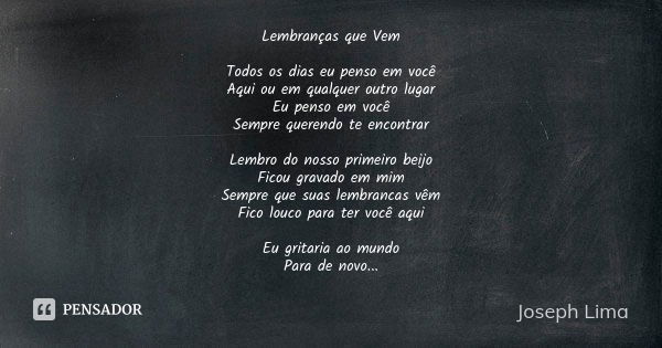 Lembranças que Vem Todos os dias eu penso em você Aqui ou em qualquer outro lugar Eu penso em você Sempre querendo te encontrar Lembro do nosso primeiro beijo F... Frase de Joseph Lima.