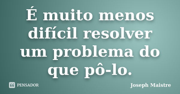 É muito menos difícil resolver um problema do que pô-lo.... Frase de Joseph Maistre.