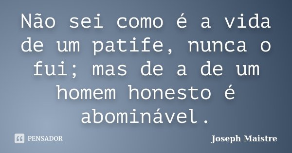 Não sei como é a vida de um patife, nunca o fui; mas de a de um homem honesto é abominável.... Frase de Joseph Maistre.