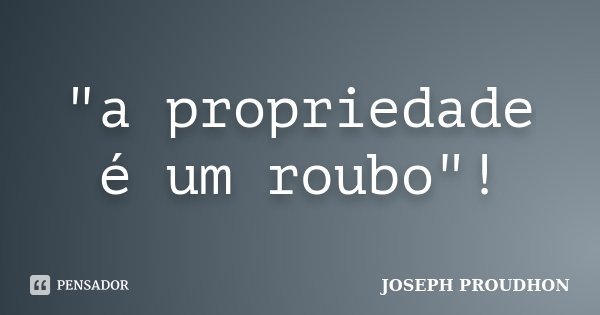 "a propriedade é um roubo"!... Frase de JOSEPH PROUDHON.