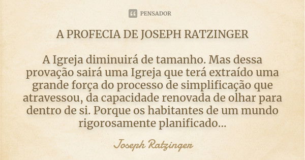 A PROFECIA DE JOSEPH RATZINGER A Igreja diminuirá de tamanho. Mas dessa provação sairá uma Igreja que terá extraído uma grande força do processo de simplificaçã... Frase de Joseph Ratzinger.