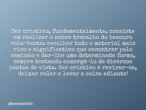 Ser criativo, fundamentalmente, consiste em realizar o nobre trabalho do besouro rola-bosta: recolher todo o material mais rico e significativo que encontrar pe... Frase de joserosael.foto.