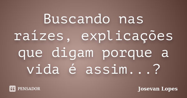 Buscando nas raízes, explicações que digam porque a vida é assim...?... Frase de Josevan Lopes.