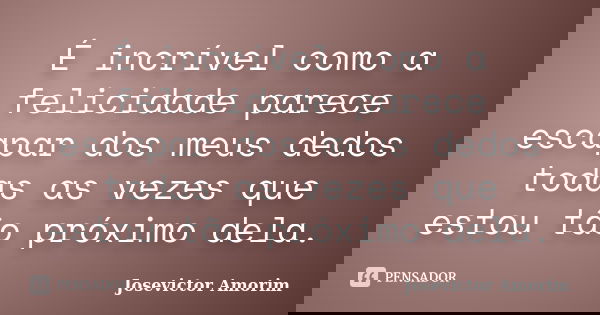 É incrível como a felicidade parece escapar dos meus dedos todas as vezes que estou tão próximo dela.... Frase de Josevictor Amorim.