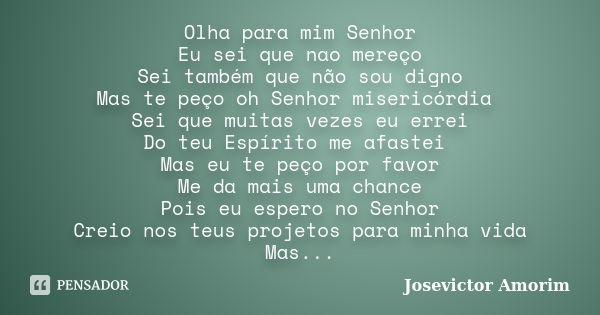 Olha para mim Senhor Eu sei que nao mereço Sei também que não sou digno Mas te peço oh Senhor misericórdia Sei que muitas vezes eu errei Do teu Espírito me afas... Frase de Josevictor Amorim.