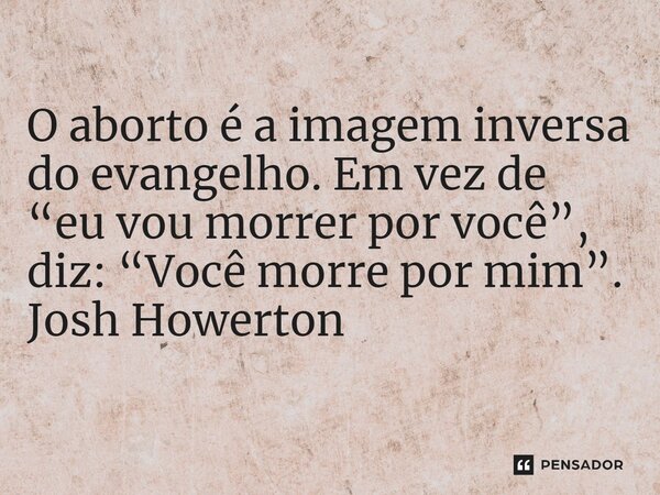 ⁠O aborto é a imagem inversa do evangelho. Em vez de “eu vou morrer por você”, diz: “Você morre por mim”.... Frase de Josh Howerton.