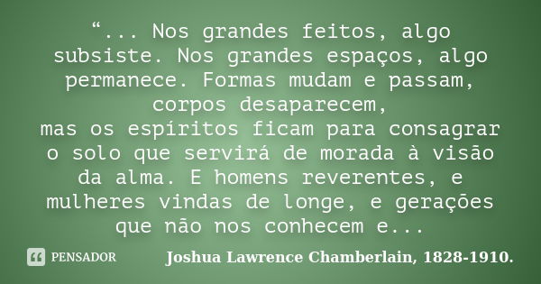 “... Nos grandes feitos, algo subsiste. Nos grandes espaços, algo permanece. Formas mudam e passam, corpos desaparecem, mas os espíritos ficam para consagrar o ... Frase de Joshua Lawrence Chamberlain, 1828-1910..